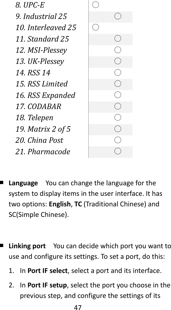   47  8. UPC-E ○  9. Industrial 25  ○ 10. Interleaved 25 ○  11. Standard 25  ○ 12. MSI-Plessey  ○ 13. UK-Plessey  ○ 14. RSS 14  ○ 15. RSS Limited  ○ 16. RSS Expanded  ○ 17. CODABAR  ○ 18. Telepen  ○ 19. Matrix 2 of 5  ○ 20. China Post  ○ 21. Pharmacode  ○  ￭ Language  You can change the language for the system to display items in the user interface. It has two options: English, TC (Traditional Chinese) and SC(Simple Chinese).  ￭ Linking port  You can decide which port you want to use and configure its settings. To set a port, do this: 1. In Port IF select, select a port and its interface. 2. In Port IF setup, select the port you choose in the previous step, and configure the settings of its 