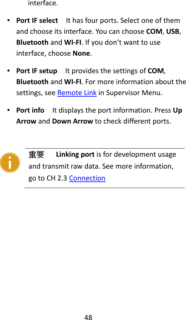   48  interface. ∙ Port IF select  It has four ports. Select one of them and choose its interface. You can choose COM, USB, Bluetooth and WI-FI. If you don’t want to use interface, choose None. ∙ Port IF setup  It provides the settings of COM, Bluetooth and WI-FI. For more information about the settings, see Remote Link in Supervisor Menu. ∙ Port info  It displays the port information. Press Up Arrow and Down Arrow to check different ports.        重要    Linking port is for development usage and transmit raw data. See more information, go to CH 2.3 Connection 