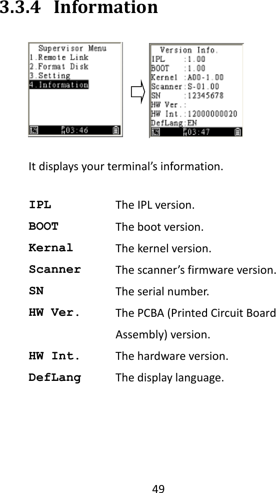   49  3.3.4 Information  It displays your terminal’s information.  IPL The IPL version. BOOT The boot version. Kernal The kernel version. Scanner The scanner’s firmware version. SN The serial number. HW Ver. The PCBA (Printed Circuit Board Assembly) version. HW Int. The hardware version. DefLang The display language.  