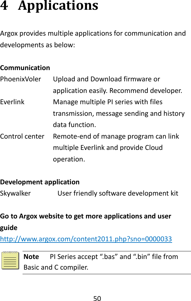   50  4 Applications Argox provides multiple applications for communication and developments as below:    Communication   PhoenixVoler Upload and Download firmware or application easily. Recommend developer.   Everlink   Manage multiple PI series with files transmission, message sending and history data function.   Control center Remote-end of manage program can link multiple Everlink and provide Cloud operation.  Development application Skywalker User friendly software development kit  Go to Argox website to get more applications and user guide http://www.argox.com/content2011.php?sno=0000033   Note   PI Series accept “.bas” and “.bin” file from Basic and C compiler. 