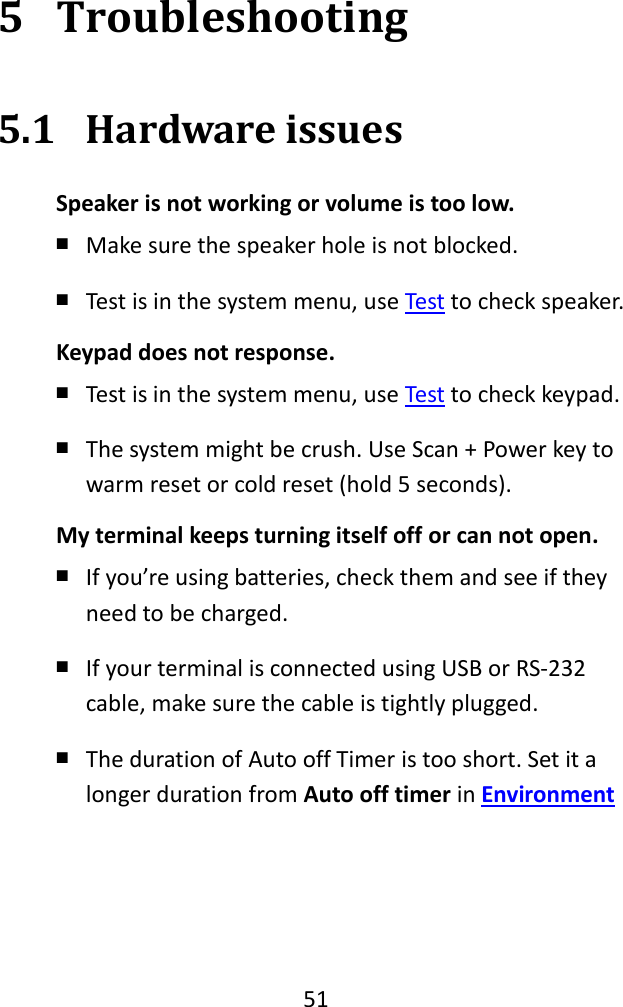   51  5 Troubleshooting 5.1 Hardware issues Speaker is not working or volume is too low. ￭ Make sure the speaker hole is not blocked. ￭ Test is in the system menu, use Test to check speaker. Keypad does not response. ￭ Test is in the system menu, use Test to check keypad. ￭ The system might be crush. Use Scan + Power key to warm reset or cold reset (hold 5 seconds). My terminal keeps turning itself off or can not open. ￭ If you’re using batteries, check them and see if they need to be charged. ￭ If your terminal is connected using USB or RS-232 cable, make sure the cable is tightly plugged. ￭ The duration of Auto off Timer is too short. Set it a longer duration from Auto off timer in Environment