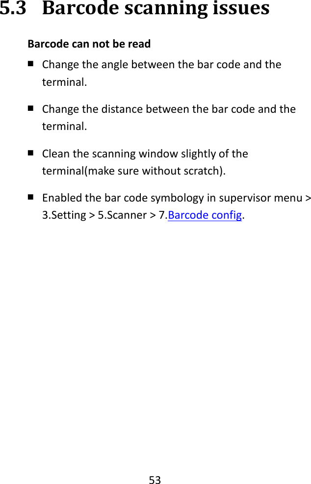   53  5.3 Barcode scanning issues Barcode can not be read   ￭ Change the angle between the bar code and the terminal. ￭ Change the distance between the bar code and the terminal. ￭ Clean the scanning window slightly of the terminal(make sure without scratch). ￭ Enabled the bar code symbology in supervisor menu &gt; 3.Setting &gt; 5.Scanner &gt; 7.Barcode config. 