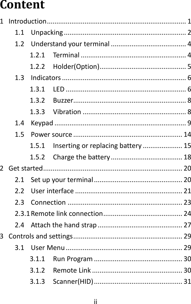  ii  Content 1  Introduction .......................................................................... 1 1.1  Unpacking ................................................................. 2 1.2  Understand your terminal ........................................ 4 1.2.1  Terminal ........................................................ 4 1.2.2  Holder(Option) .............................................. 5 1.3  Indicators .................................................................. 6 1.3.1  LED ................................................................ 6 1.3.2  Buzzer ............................................................ 8 1.3.3  Vibration ....................................................... 8 1.4  Keypad ...................................................................... 9 1.5  Power source .......................................................... 14 1.5.1  Inserting or replacing battery ..................... 15 1.5.2  Charge the battery ...................................... 18 2  Get started .......................................................................... 20 2.1  Set up your terminal ............................................... 20 2.2  User interface ......................................................... 21 2.3  Connection ............................................................. 23 2.3.1 Remote link connection .......................................... 24 2.4  Attach the hand strap ............................................. 27 3  Controls and settings .......................................................... 29 3.1  User Menu .............................................................. 29 3.1.1  Run Program ............................................... 30 3.1.2  Remote Link ................................................ 30 3.1.3  Scanner(HID) ............................................... 31 