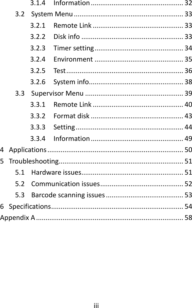 iii  3.1.4  Information ................................................. 32 3.2  System Menu .......................................................... 33 3.2.1  Remote Link ................................................ 33 3.2.2  Disk info ...................................................... 33 3.2.3  Timer setting ............................................... 34 3.2.4  Environment ............................................... 35 3.2.5  Test .............................................................. 36 3.2.6  System info .................................................. 38 3.3  Supervisor Menu .................................................... 39 3.3.1  Remote Link ................................................ 40 3.3.2  Format disk ................................................. 43 3.3.3  Setting ......................................................... 44 3.3.4  Information ................................................. 49 4  Applications ........................................................................ 50 5  Troubleshooting.................................................................. 51 5.1  Hardware issues ...................................................... 51 5.2  Communication issues ............................................ 52 5.3  Barcode scanning issues ......................................... 53 6  Specifications ...................................................................... 54 Appendix A .............................................................................. 58  