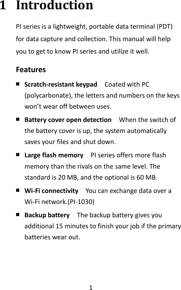    1  1 Introduction PI series is a lightweight, portable data terminal (PDT) for data capture and collection. This manual will help you to get to know PI series and utilize it well. Features ￭ Scratch-resistant keypad  Coated with PC (polycarbonate), the letters and numbers on the keys won’t wear off between uses. ￭ Battery cover open detection  When the switch of the battery cover is up, the system automatically saves your files and shut down. ￭ Large flash memory  PI series offers more flash memory than the rivals on the same level. The standard is 20 MB, and the optional is 60 MB. ￭ Wi-Fi connectivity  You can exchange data over a Wi-Fi network.(PI-1030) ￭ Backup battery  The backup battery gives you additional 15 minutes to finish your job if the primary batteries wear out. 