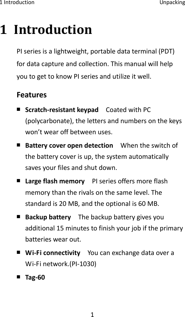 1Introduction Unpacking11 IntroductionPIseriesisalightweight,portabledataterminal(PDT)fordatacaptureandcollection.ThismanualwillhelpyoutogettoknowPIseriesandutilizeitwell.Features￭ Scratch‐resistantkeypadCoatedwithPC(polycarbonate),thelettersandnumbersonthekeyswon’twearoffbetweenuses.￭ Batterycoveropendetection  Whentheswitchofthebatterycoverisup,thesystemautomaticallysavesyourfilesandshutdown.￭ Largeflashmemory  PIseriesoffersmoreflashmemorythantherivalsonthesamelevel.Thestandardis20MB,andtheoptionalis60MB.￭ Backupbattery  Thebackupbatterygivesyouadditional15minutestofinishyourjobiftheprimarybatterieswearout.￭ Wi‐Ficonnectivity  YoucanexchangedataoveraWi‐Finetwork.(PI‐1030)￭ Tag‐60 