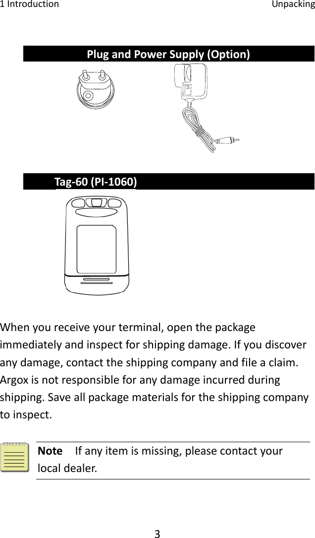 1Introduction Unpacking3PlugandPowerSupply(Option)Tag‐60(PI‐1060) Whenyoureceiveyourterminal,openthepackageimmediatelyandinspectforshippingdamage.Ifyoudiscoveranydamage,contacttheshippingcompanyandfileaclaim.Argoxisnotresponsibleforanydamageincurredduringshipping.Saveallpackagematerialsfortheshippingcompanytoinspect.Note  Ifanyitemismissing,pleasecontactyourlocaldealer.