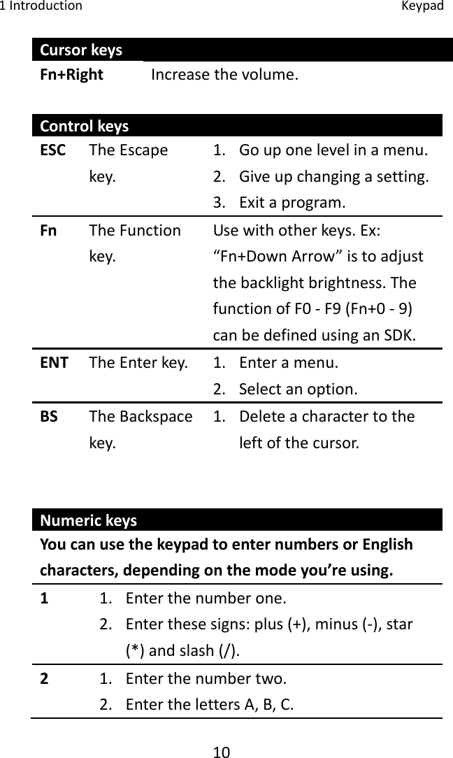 1Introduction Keypad10CursorkeysFn+Right Increasethevolume.ControlkeysESC TheEscapekey.1. Gouponelevelinamenu.2. Giveupchangingasetting.3. Exitaprogram.Fn TheFunctionkey.Usewithotherkeys.Ex:“Fn+DownArrow”istoadjustthebacklightbrightness.ThefunctionofF0‐F9(Fn+0‐9)canbedefinedusinganSDK.ENT TheEnterkey. 1. Enteramenu.2. Selectanoption.BS TheBackspacekey.1. Deleteacharactertotheleftofthecursor.NumerickeysYoucanusethekeypadtoenternumbersorEnglishcharacters,dependingonthemodeyou’reusing.1 1. Enterthenumberone.2. Enterthesesigns:plus(+),minus(‐),star(*)andslash(/).2 1. Enterthenumbertwo.2. EnterthelettersA,B,C.