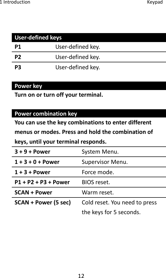 1Introduction Keypad12User‐definedkeysP1 User‐definedkey.P2 User‐definedkey.P3 User‐definedkey.PowerkeyTurnonorturnoffyourterminal.PowercombinationkeyYoucanusethekeycombinationstoenterdifferentmenusormodes.Pressandholdthecombinationofkeys,untilyourterminalresponds.3+9+Power SystemMenu.1+3+0+Power SupervisorMenu.1+3+Power Forcemode.P1+P2+P3+Power BIOSreset.SCAN+Power Warmreset.SCAN+Power(5sec) Coldreset.Youneedtopressthekeysfor5seconds.