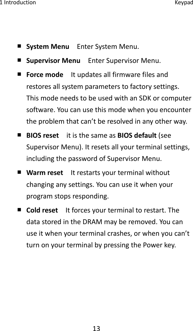 1Introduction Keypad13￭ SystemMenuEnterSystemMenu.￭ SupervisorMenu  EnterSupervisorMenu.￭ Forcemode  Itupdatesallfirmwarefilesandrestoresallsystemparameterstofactorysettings.ThismodeneedstobeusedwithanSDKorcomputersoftware.Youcanusethismodewhenyouencountertheproblemthatcan’tberesolvedinanyotherway.￭ BIOSreset  itisthesameasBIOSdefault(seeSupervisorMenu).Itresetsallyourterminalsettings,includingthepasswordofSupervisorMenu.￭ Warmreset  Itrestartsyourterminalwithoutchanginganysettings.Youcanuseitwhenyourprogramstopsresponding.￭ Coldreset  Itforcesyourterminaltorestart.ThedatastoredintheDRAMmayberemoved.Youcanuseitwhenyourterminalcrashes,orwhenyoucan’tturnonyourterminalbypressingthePowerkey.