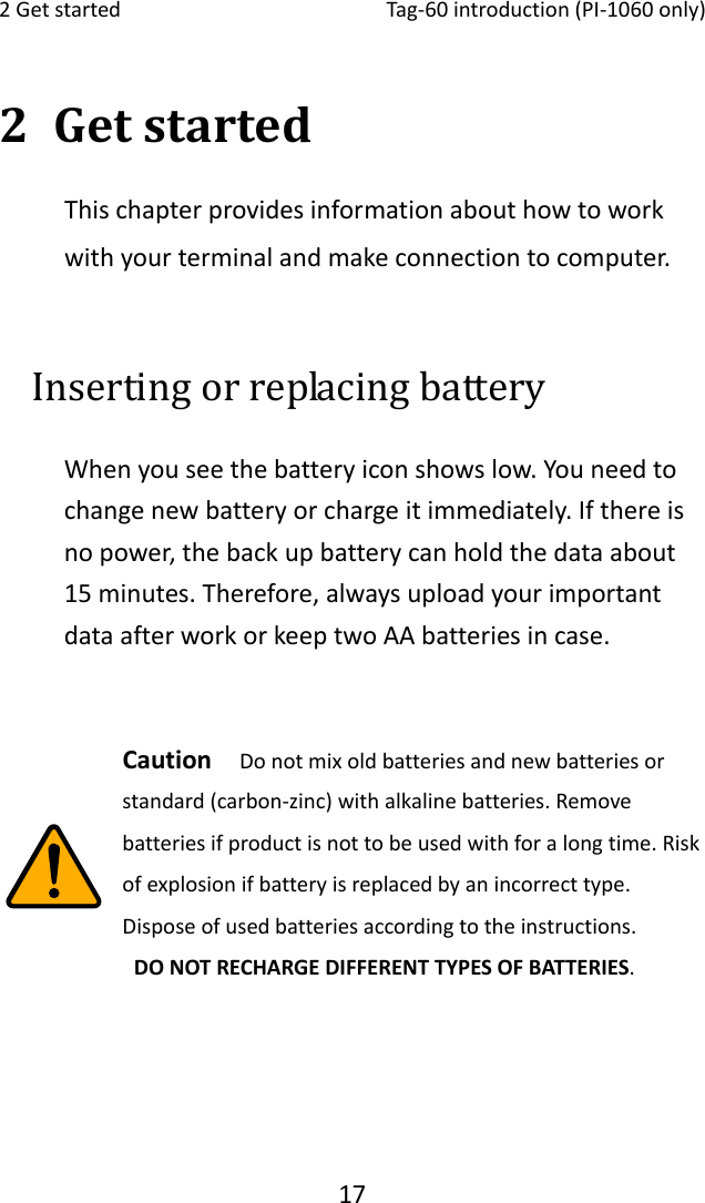 2Getstarted Tag‐60introduction(PI‐1060only)172 GetstartedThischapterprovidesinformationabouthowtoworkwithyourterminalandmakeconnectiontocomputer.Inserting or replacing battery   Whenyouseethebatteryiconshowslow.Youneedtochangenewbatteryorchargeitimmediately.Ifthereisnopower,thebackupbatterycanholdthedataabout15minutes.Therefore,alwaysuploadyourimportantdataafterworkorkeeptwoAAbatteriesincase.Caution Donotmixoldbatteriesandnewbatteriesorstandard(carbon‐zinc)withalkalinebatteries.Removebatteriesifproductisnottobeusedwithforalongtime.Riskofexplosionifbatteryisreplacedbyanincorrecttype.Disposeofusedbatteriesaccordingtotheinstructions.DONOTRECHARGEDIFFERENTTYPESOFBATTERIES.