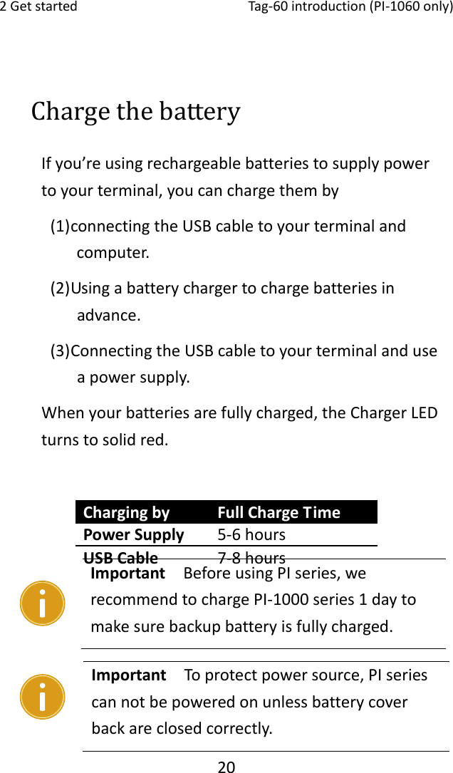 2Getstarted Tag‐60introduction(PI‐1060only)20Charge the battery Ifyou’reusingrechargeablebatteriestosupplypowertoyourterminal,youcanchargethemby(1) connectingtheUSBcabletoyourterminalandcomputer.(2) Usingabatterychargertochargebatteriesinadvance.(3) ConnectingtheUSBcabletoyourterminalanduseapowersupply.Whenyourbatteriesarefullycharged,theChargerLEDturnstosolidred.Important  Toprotectpowersource,PIseriescannotbepoweredonunlessbatterycoverbackareclosedcorrectly. Chargingby FullChargeTimePowerSupply 5‐6hoursUSBCable 7‐8hoursImportant  BeforeusingPIseries,werecommendtochargePI‐1000series1daytomakesurebackupbatteryisfullycharged.