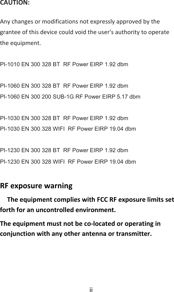 iiCAUTION:Anychangesormodificationsnotexpresslyapprovedbythegranteeofthisdevicecouldvoidtheuser&apos;sauthoritytooperatetheequipment. PI-1010 EN 300 328 BT  RF Power EIRP 1.92 dbm  PI-1060 EN 300 328 BT  RF Power EIRP 1.92 dbm PI-1060 EN 300 200 SUB-1G RF Power EIRP 5.17 dbm  PI-1030 EN 300 328 BT  RF Power EIRP 1.92 dbm PI-1030 EN 300 328 WIFI  RF Power EIRP 19.04 dbm  PI-1230 EN 300 328 BT  RF Power EIRP 1.92 dbm PI-1230 EN 300 328 WIFI  RF Power EIRP 19.04 dbmRFexposurewarning  TheequipmentcomplieswithFCCRFexposurelimitssetforthforanuncontrolledenvironment.Theequipmentmustnotbeco‐locatedoroperatinginconjunctionwithanyotherantennaortransmitter.