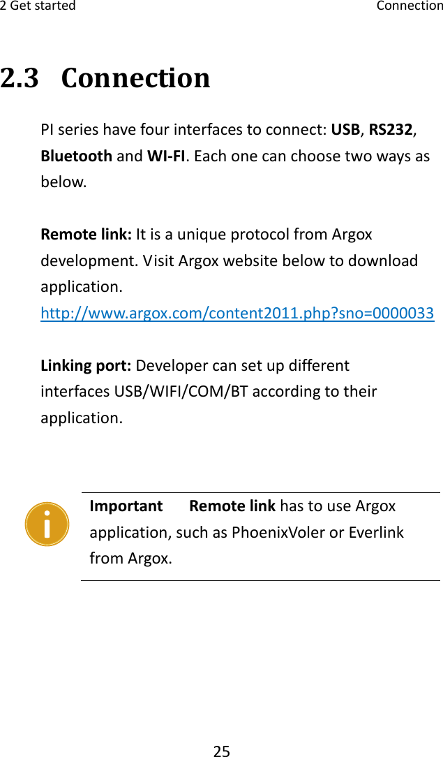 2Getstarted Connection252.3 ConnectionPIserieshavefourinterfacestoconnect:USB,RS232,BluetoothandWI‐FI.Eachonecanchoosetwowaysasbelow.Remotelink:ItisauniqueprotocolfromArgoxdevelopment.VisitArgoxwebsitebelowtodownloadapplication.http://www.argox.com/content2011.php?sno=0000033Linkingport:Developercansetupdifferent interfacesUSB/WIFI/COM/BTaccordingtotheirapplication. Important RemotelinkhastouseArgoxapplication,suchasPhoenixVolerorEverlinkfromArgox.