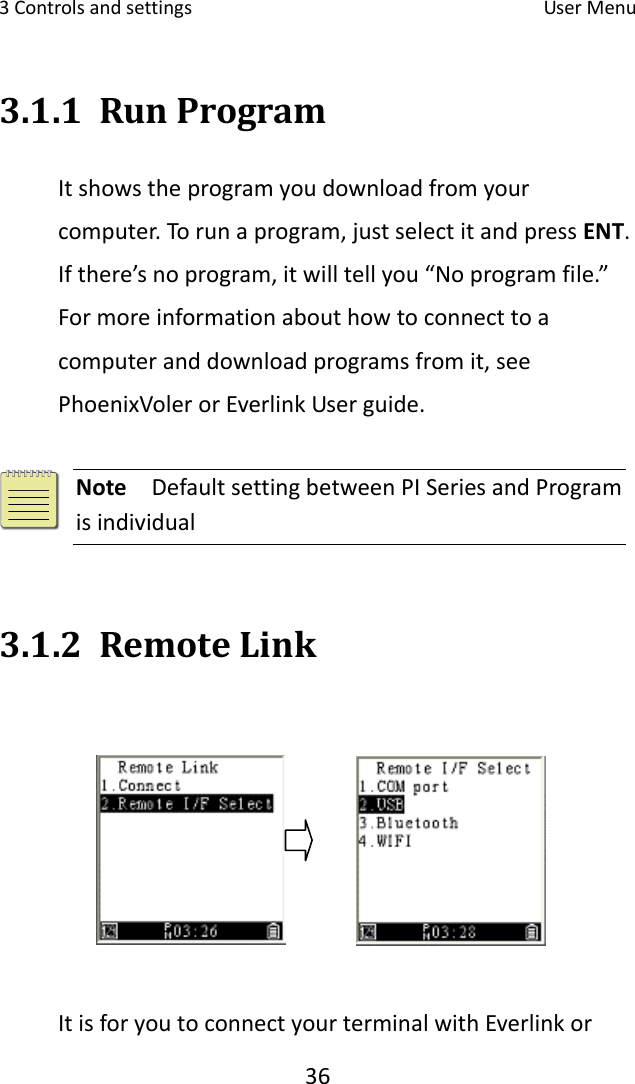 3Controlsandsettings UserMenu363.1.1 RunProgramItshowstheprogramyoudownloadfromyourcomputer.Torunaprogram,justselectitandpressENT.Ifthere’snoprogram,itwilltellyou“Noprogramfile.”Formoreinformationabouthowtoconnecttoacomputeranddownloadprogramsfromit,seePhoenixVolerorEverlinkUserguide.Note  DefaultsettingbetweenPISeriesandProgramisindividual 3.1.2 RemoteLinkItisforyoutoconnectyourterminalwithEverlinkor