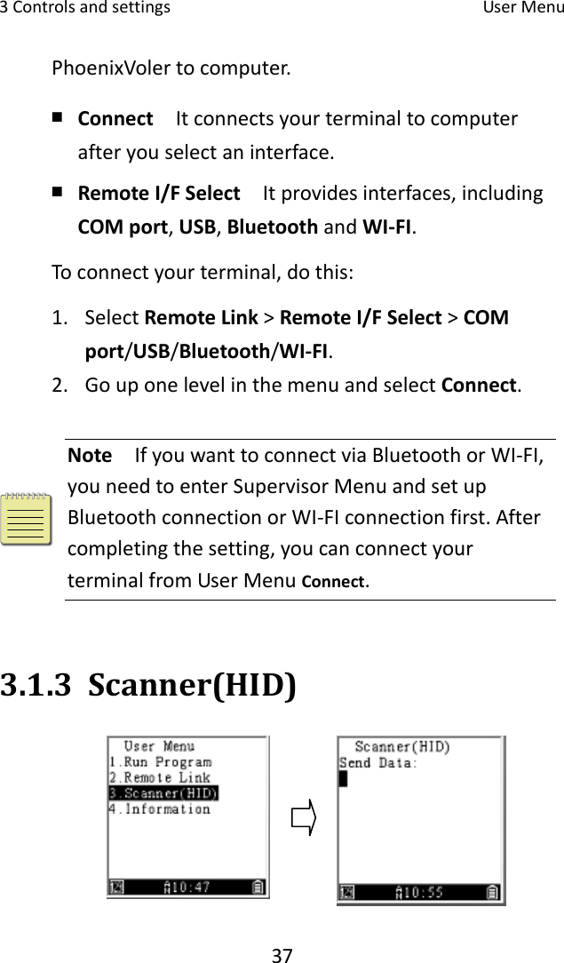 3Controlsandsettings UserMenu37PhoenixVolertocomputer.￭ Connect  Itconnectsyourterminaltocomputerafteryouselectaninterface.￭ RemoteI/FSelect  Itprovidesinterfaces,includingCOMport,USB,BluetoothandWI‐FI.Toconnectyourterminal,dothis:1. SelectRemoteLink&gt;RemoteI/FSelect&gt;COMport/USB/Bluetooth/WI‐FI.2. GouponelevelinthemenuandselectConnect.Note  IfyouwanttoconnectviaBluetoothorWI‐FI,youneedtoenterSupervisorMenuandsetupBluetoothconnectionorWI‐FIconnectionfirst.Aftercompletingthesetting,youcanconnectyourterminalfromUserMenuConnect.3.1.3 Scanner(HID)