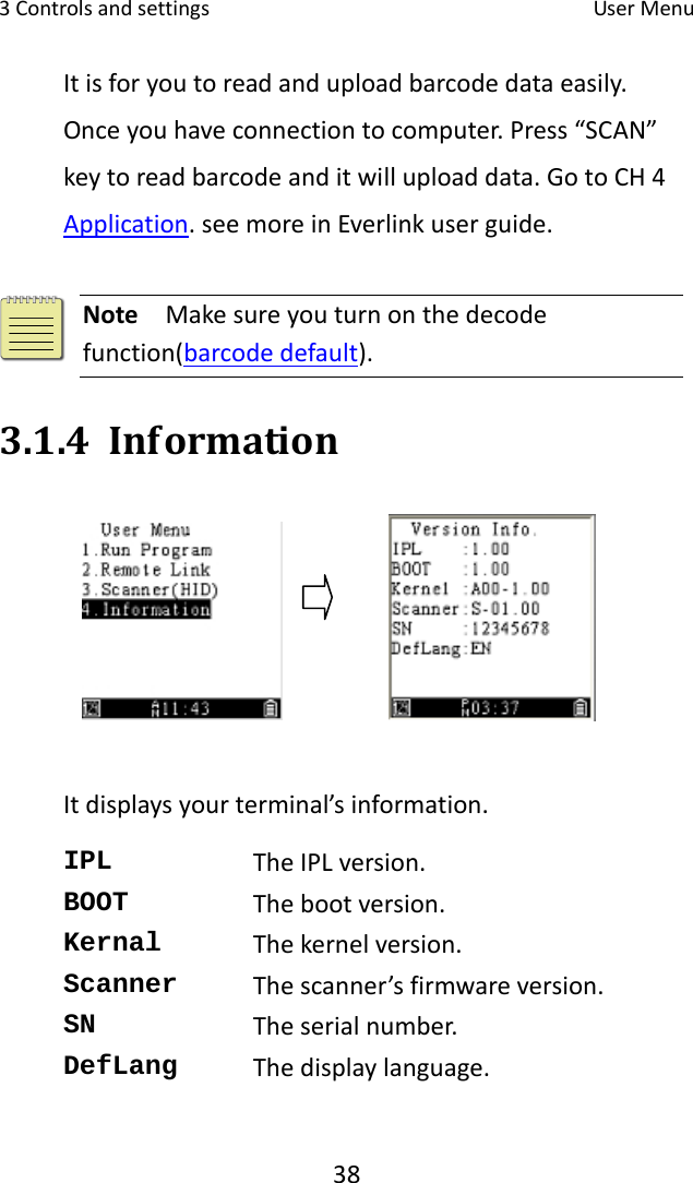 3Controlsandsettings UserMenu38Itisforyoutoreadanduploadbarcodedataeasily.Onceyouhaveconnectiontocomputer.Press“SCAN”keytoreadbarcodeanditwilluploaddata.GotoCH4Application.seemoreinEverlinkuserguide.Note  Makesureyouturnonthedecodefunction(barcodedefault).3.1.4 InformationItdisplaysyourterminal’sinformation.IPL  TheIPLversion.BOOT  Thebootversion.Kernal  Thekernelversion.Scanner  Thescanner’sfirmwareversion.SN  Theserialnumber.DefLang  Thedisplaylanguage.