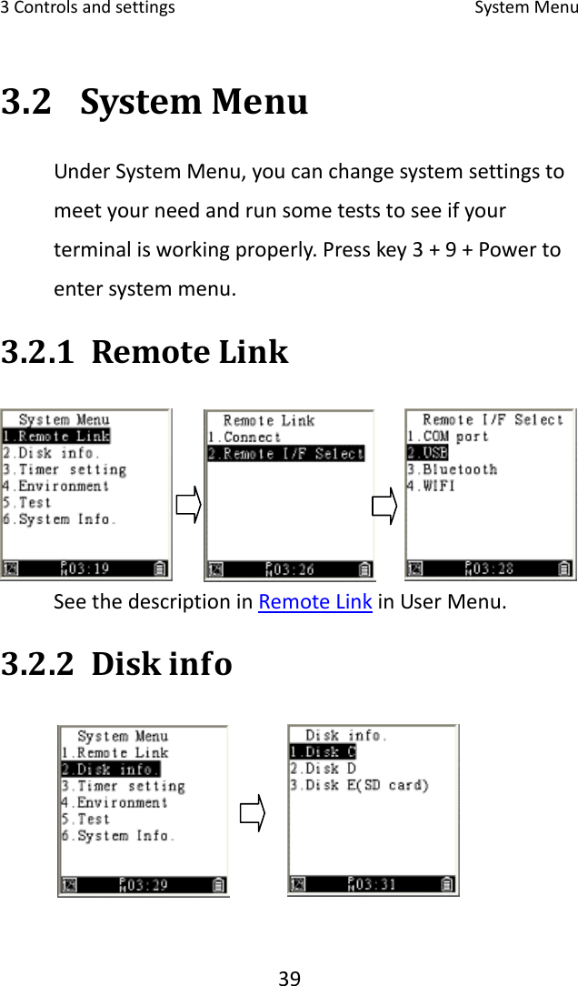 3Controlsandsettings SystemMenu393.2 SystemMenuUnderSystemMenu,youcanchangesystemsettingstomeetyourneedandrunsometeststoseeifyourterminalisworkingproperly.Presskey3+9+Powertoentersystemmenu.3.2.1 RemoteLinkSeethedescriptioninRemoteLinkinUserMenu.3.2.2 Diskinfo