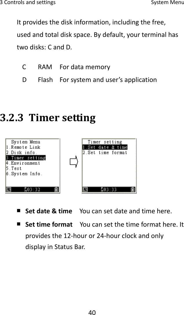 3Controlsandsettings SystemMenu40Itprovidesthediskinformation,includingthefree,usedandtotaldiskspace.Bydefault,yourterminalhastwodisks:CandD.3.2.3 Timersetting￭ Setdate&amp;time  Youcansetdateandtimehere.￭ Settimeformat  Youcansetthetimeformathere.Itprovidesthe12‐houror24‐hourclockandonlydisplayinStatusBar.C RAM FordatamemoryD Flash Forsystemanduser’sapplication