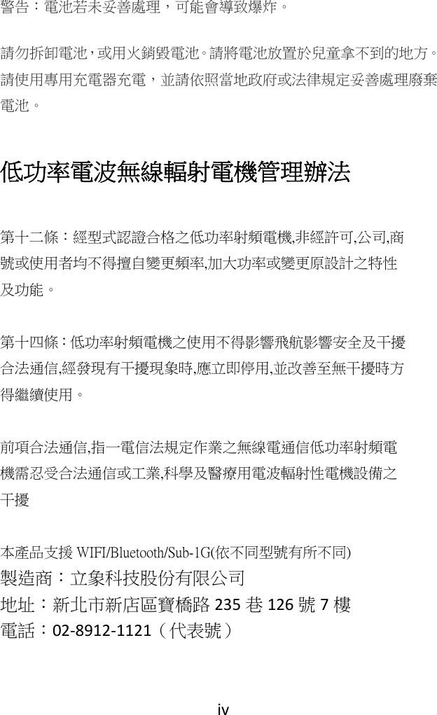 iv警告：電池若未妥善處理，可能會導致爆炸。 請勿拆卸電池，或用火銷毀電池。請將電池放置於兒童拿不到的地方。請使用專用充電器充電，並請依照當地政府或法律規定妥善處理廢棄電池。  低功率電波無線輻射電機管理辦法  第十二條：經型式認證合格之低功率射頻電機, 非經許可,公司, 商號或使用者均不得擅自變更頻率,加大功率或變更原設計之特性及功能。   第十四條：低功率射頻電機之使用不得影響飛航影響安全及干擾合法通信, 經發現有干擾現象時,應立即停用,並改善至無干擾時方得繼續使用。  前項合法通信,指一電信法規定作業之無線電通信低功率射頻電機需忍受合法通信或工業,科學及醫療用電波輻射性電機設備之干擾 本產品支援 WIFI/Bluetooth/Sub-1G(依不同型號有所不同) 製造商：立象科技股份有限公司地址：新北市新店區寶橋路 235 巷126 號7樓電話：02‐8912‐1121（代表號）