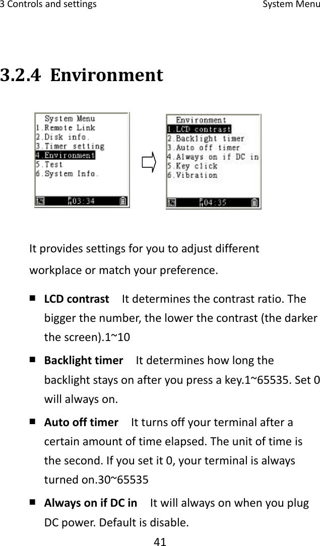 3Controlsandsettings SystemMenu413.2.4 EnvironmentItprovidessettingsforyoutoadjustdifferentworkplaceormatchyourpreference.￭ LCDcontrast  Itdeterminesthecontrastratio.Thebiggerthenumber,thelowerthecontrast(thedarkerthescreen).1~10￭ Backlighttimer  Itdetermineshowlongthebacklightstaysonafteryoupressakey.1~65535.Set0willalwayson.￭ Autoofftimer  Itturnsoffyourterminalafteracertainamountoftimeelapsed.Theunitoftimeisthesecond.Ifyousetit0,yourterminalisalwaysturnedon.30~65535 ￭ AlwaysonifDCin  ItwillalwaysonwhenyouplugDCpower.Defaultisdisable.