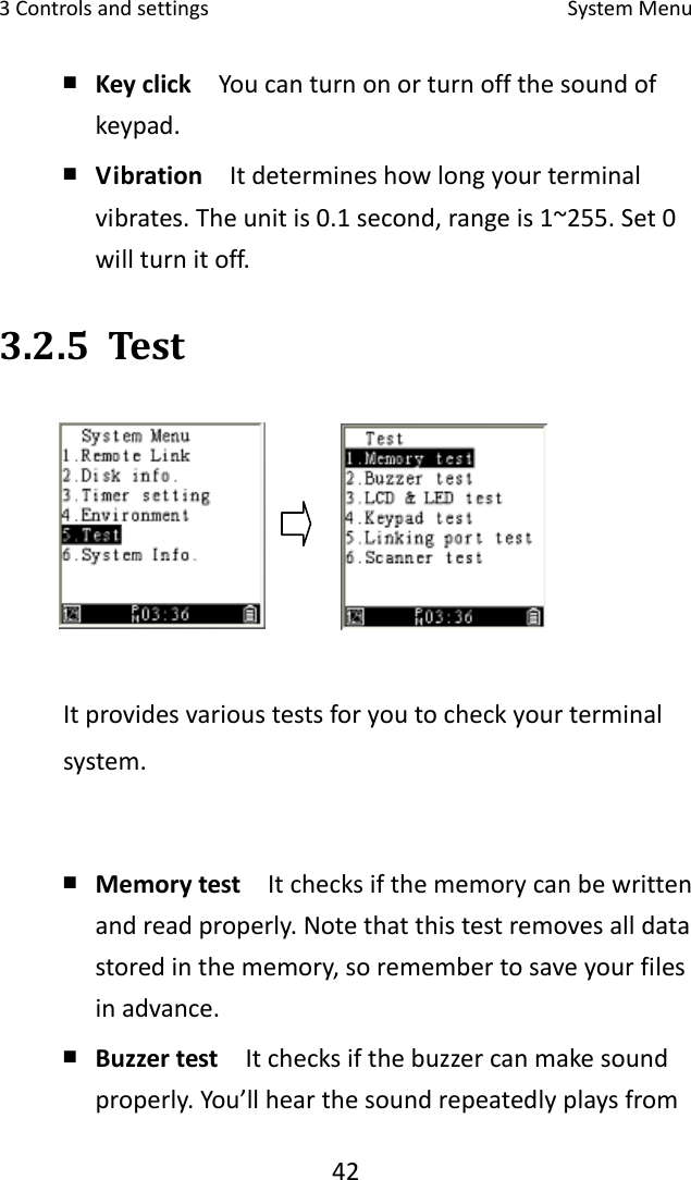 3Controlsandsettings SystemMenu42￭ Keyclick  Youcanturnonorturnoffthesoundofkeypad.￭ Vibration  Itdetermineshowlongyourterminalvibrates.Theunitis0.1second,rangeis1~255.Set0willturnitoff.3.2.5 TestItprovidesvarioustestsforyoutocheckyourterminalsystem.￭ Memorytest  Itchecksifthememorycanbewrittenandreadproperly.Notethatthistestremovesalldatastoredinthememory,soremembertosaveyourfilesinadvance.￭ Buzzertest  Itchecksifthebuzzercanmakesoundproperly.You’llhearthesoundrepeatedlyplaysfrom