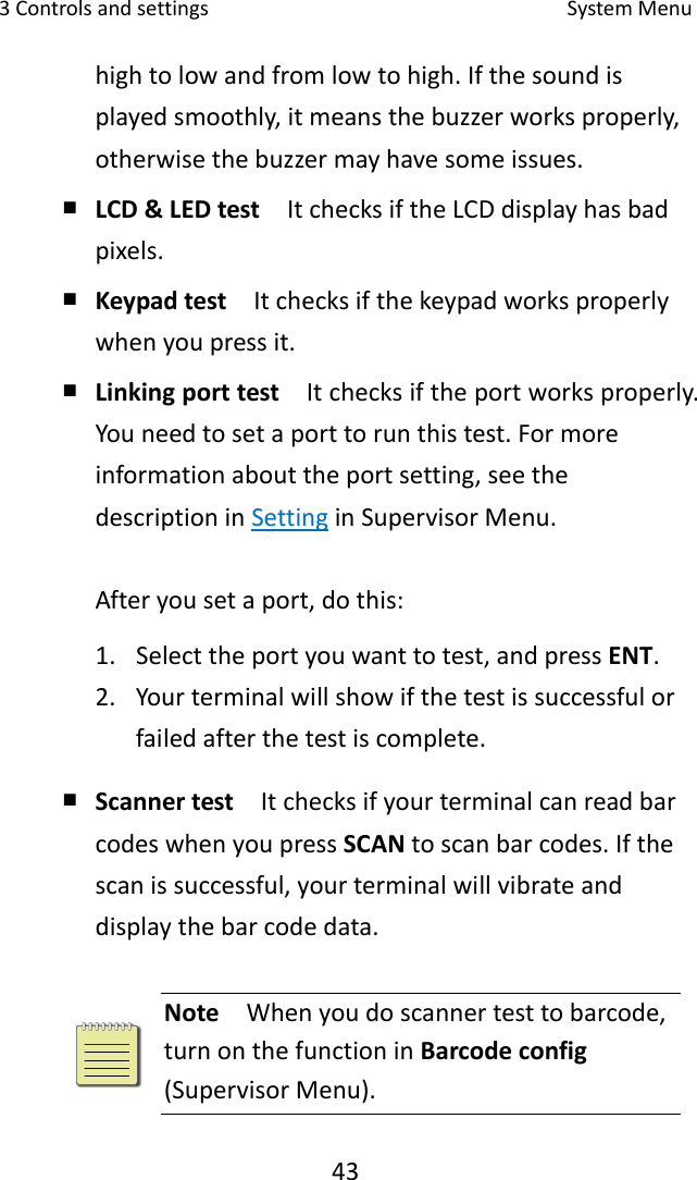 3Controlsandsettings SystemMenu43hightolowandfromlowtohigh.Ifthesoundisplayedsmoothly,itmeansthebuzzerworksproperly,otherwisethebuzzermayhavesomeissues.￭ LCD&amp;LEDtest  ItchecksiftheLCDdisplayhasbadpixels.￭ Keypadtest  Itchecksifthekeypadworksproperlywhenyoupressit.￭ Linkingporttest  Itchecksiftheportworksproperly.Youneedtosetaporttorunthistest.Formoreinformationabouttheportsetting,seethedescriptioninSettinginSupervisorMenu.Afteryousetaport,dothis:1. Selecttheportyouwanttotest,andpressENT.2. Yourterminalwillshowifthetestissuccessfulorfailedafterthetestiscomplete.￭ Scannertest  ItchecksifyourterminalcanreadbarcodeswhenyoupressSCANtoscanbarcodes.Ifthescanissuccessful,yourterminalwillvibrateanddisplaythebarcodedata.Note  Whenyoudoscannertesttobarcode,turnonthefunctioninBarcodeconfig(SupervisorMenu).