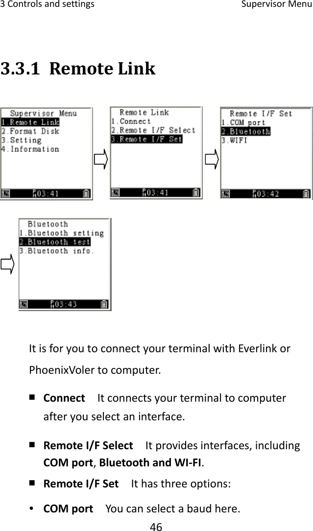 3Controlsandsettings SupervisorMenu463.3.1 RemoteLinkItisforyoutoconnectyourterminalwithEverlinkorPhoenixVolertocomputer.￭ Connect  Itconnectsyourterminaltocomputerafteryouselectaninterface.￭ RemoteI/FSelect  Itprovidesinterfaces,includingCOMport,BluetoothandWI‐FI.￭ RemoteI/FSet  Ithasthreeoptions:∙ COMport  Youcanselectabaudhere.