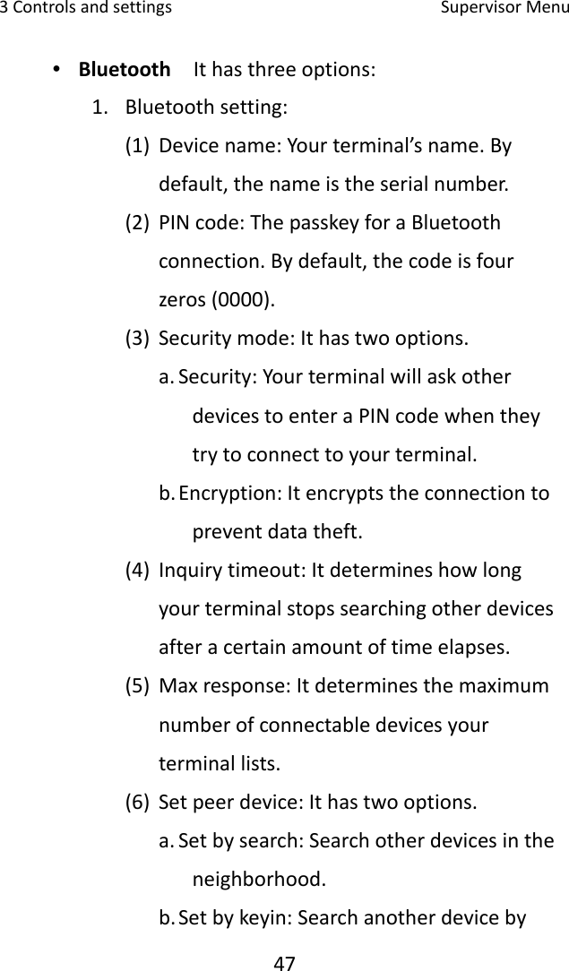 3Controlsandsettings SupervisorMenu47∙ Bluetooth  Ithasthreeoptions:1. Bluetoothsetting:(1) Devicename:Yourterminal’sname.Bydefault,thenameistheserialnumber.(2) PINcode:ThepasskeyforaBluetoothconnection.Bydefault,thecodeisfourzeros(0000).(3) Securitymode:Ithastwooptions.a. Security:YourterminalwillaskotherdevicestoenteraPINcodewhentheytrytoconnecttoyourterminal.b. Encryption:Itencryptstheconnectiontopreventdatatheft.(4) Inquirytimeout:Itdetermineshowlongyourterminalstopssearchingotherdevicesafteracertainamountoftimeelapses.(5) Maxresponse:Itdeterminesthemaximumnumberofconnectabledevicesyourterminallists.(6) Setpeerdevice:Ithastwooptions.a. Setbysearch:Searchotherdevicesintheneighborhood.b. Setbykeyin:Searchanotherdeviceby