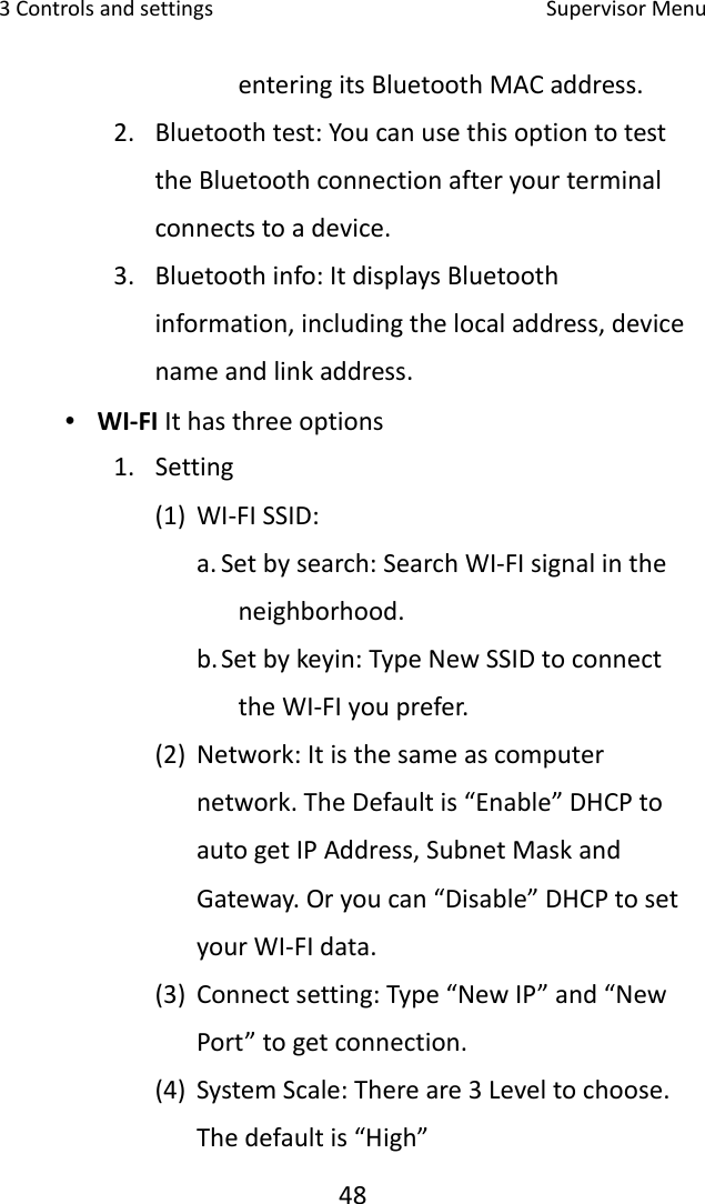 3Controlsandsettings SupervisorMenu48enteringitsBluetoothMACaddress.2. Bluetoothtest:YoucanusethisoptiontotesttheBluetoothconnectionafteryourterminalconnectstoadevice.3. Bluetoothinfo:ItdisplaysBluetoothinformation,includingthelocaladdress,devicenameandlinkaddress.∙ WI‐FIIthasthreeoptions1. Setting(1) WI‐FISSID:a. Setbysearch:SearchWI‐FIsignalintheneighborhood.b. Setbykeyin:TypeNewSSIDtoconnecttheWI‐FIyouprefer.(2) Network:Itisthesameascomputernetwork.TheDefaultis“Enable”DHCPtoautogetIPAddress,SubnetMaskandGateway.Oryoucan“Disable”DHCPtosetyourWI‐FIdata.(3) Connectsetting:Type“NewIP”and“NewPort”togetconnection. (4) SystemScale:Thereare3Leveltochoose.Thedefaultis“High”