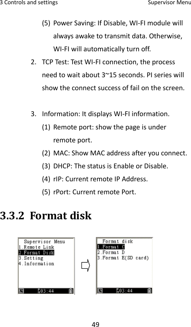 3Controlsandsettings SupervisorMenu49(5) PowerSaving:IfDisable,WI‐FImodulewillalwaysawaketotransmitdata.Otherwise,WI‐FIwillautomaticallyturnoff.   2. TCPTest:TestWI‐FIconnection,theprocessneedtowaitabout3~15seconds.PIserieswillshowtheconnectsuccessoffailonthescreen. 3. Information:ItdisplaysWI‐FIinformation. (1) Remoteport:showthepageisunderremoteport. (2) MAC:ShowMACaddressafteryouconnect. (3) DHCP:ThestatusisEnableorDisable.(4) rIP:CurrentremoteIPAddress.(5) rPort:CurrentremotePort.3.3.2 Formatdisk