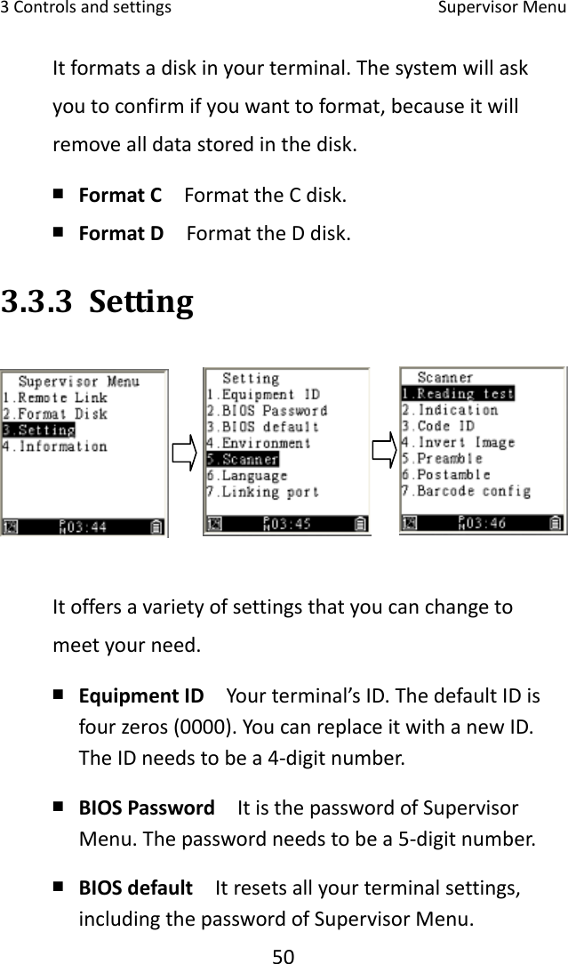 3Controlsandsettings SupervisorMenu50Itformatsadiskinyourterminal.Thesystemwillaskyoutoconfirmifyouwanttoformat,becauseitwillremovealldatastoredinthedisk.￭ FormatC  FormattheCdisk.￭ FormatD  FormattheDdisk.3.3.3 SettingItoffersavarietyofsettingsthatyoucanchangetomeetyourneed.￭ EquipmentID  Yourterminal’sID.ThedefaultIDisfourzeros(0000).YoucanreplaceitwithanewID.TheIDneedstobea4‐digitnumber.￭ BIOSPassword  ItisthepasswordofSupervisorMenu.Thepasswordneedstobea5‐digitnumber.￭ BIOSdefault  Itresetsallyourterminalsettings,includingthepasswordofSupervisorMenu.