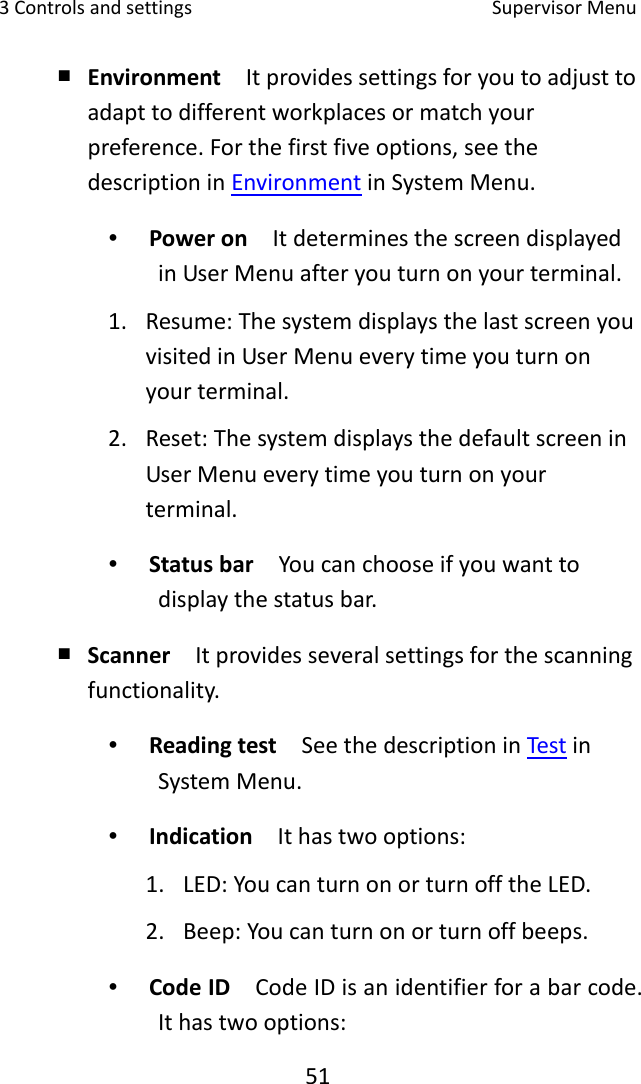 3Controlsandsettings SupervisorMenu51￭ Environment  Itprovidessettingsforyoutoadjusttoadapttodifferentworkplacesormatchyourpreference.Forthefirstfiveoptions,seethedescriptioninEnvironmentinSystemMenu.∙ Poweron  ItdeterminesthescreendisplayedinUserMenuafteryouturnonyourterminal.1. Resume:ThesystemdisplaysthelastscreenyouvisitedinUserMenueverytimeyouturnonyourterminal.2. Reset:ThesystemdisplaysthedefaultscreeninUserMenueverytimeyouturnonyourterminal.∙ Statusbar  Youcanchooseifyouwanttodisplaythestatusbar.￭ Scanner  Itprovidesseveralsettingsforthescanningfunctionality.∙ Readingtest  SeethedescriptioninTestinSystemMenu.∙ Indication  Ithastwooptions:1. LED:YoucanturnonorturnofftheLED.2. Beep:Youcanturnonorturnoffbeeps.∙ CodeID  CodeIDisanidentifierforabarcode.Ithastwooptions: