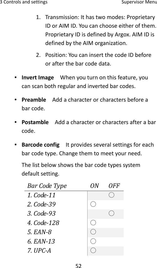 3Controlsandsettings SupervisorMenu521. Transmission:Ithastwomodes:ProprietaryIDorAIMID.Youcanchooseeitherofthem.ProprietaryIDisdefinedbyArgox.AIMIDisdefinedbytheAIMorganization.2. Position:YoucaninsertthecodeIDbeforeorafterthebarcodedata.∙ InvertImage  Whenyouturnonthisfeature,youcanscanbothregularandinvertedbarcodes.∙ Preamble  Addacharacterorcharactersbeforeabarcode.∙ Postamble  Addacharacterorcharactersafterabarcode.∙ Barcodeconfig  Itprovidesseveralsettingsforeachbarcodetype.Changethemtomeetyourneed.Thelistbelowshowsthebarcodetypessystemdefaultsetting.BarCodeTypeONOFF1.Code‐11○2.Code‐39○3.Code‐93○4.Code‐128○5.EAN‐8○6.EAN‐13○7.UPC‐A○