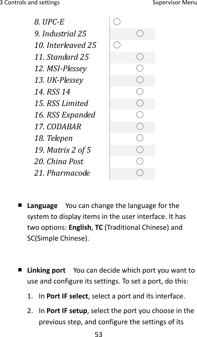 3Controlsandsettings SupervisorMenu538.UPC‐E○9.Industrial25○10.Interleaved25○11.Standard25○12.MSI‐Plessey○13.UK‐Plessey○14.RSS14○15.RSSLimited○16.RSSExpanded○17.CODABAR○18.Telepen○19.Matrix2of5○20.ChinaPost○21.Pharmacode○￭ Language  Youcanchangethelanguageforthesystemtodisplayitemsintheuserinterface.Ithastwooptions:English,TC(TraditionalChinese)andSC(SimpleChinese).￭ Linkingport  Youcandecidewhichportyouwanttouseandconfigureitssettings.Tosetaport,dothis:1. InPortIFselect,selectaportanditsinterface.2. InPortIFsetup,selecttheportyouchooseinthepreviousstep,andconfigurethesettingsofits