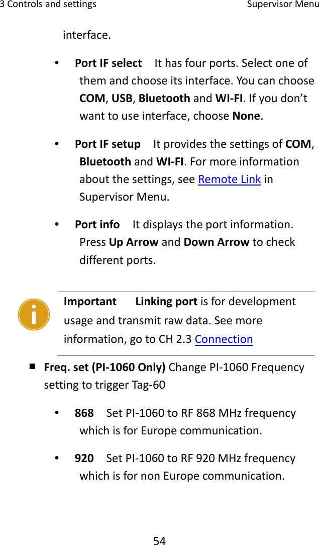 3Controlsandsettings SupervisorMenu54interface.∙ PortIFselect  Ithasfourports.Selectoneofthemandchooseitsinterface.YoucanchooseCOM,USB,BluetoothandWI‐FI.Ifyoudon’twanttouseinterface,chooseNone.∙ PortIFsetup  ItprovidesthesettingsofCOM,BluetoothandWI‐FI.Formoreinformationaboutthesettings,seeRemoteLinkinSupervisorMenu.∙ Portinfo  Itdisplaystheportinformation.PressUpArrowandDownArrowtocheckdifferentports.￭ Freq.set(PI‐1060Only)ChangePI‐1060FrequencysettingtotriggerTag‐60∙ 868  SetPI‐1060toRF868MHzfrequencywhichisforEuropecommunication. ∙ 920  SetPI‐1060toRF920MHzfrequencywhichisfornonEuropecommunication.ImportantLinkingportisfordevelopmentusageandtransmitrawdata.Seemoreinformation,gotoCH2.3Connection