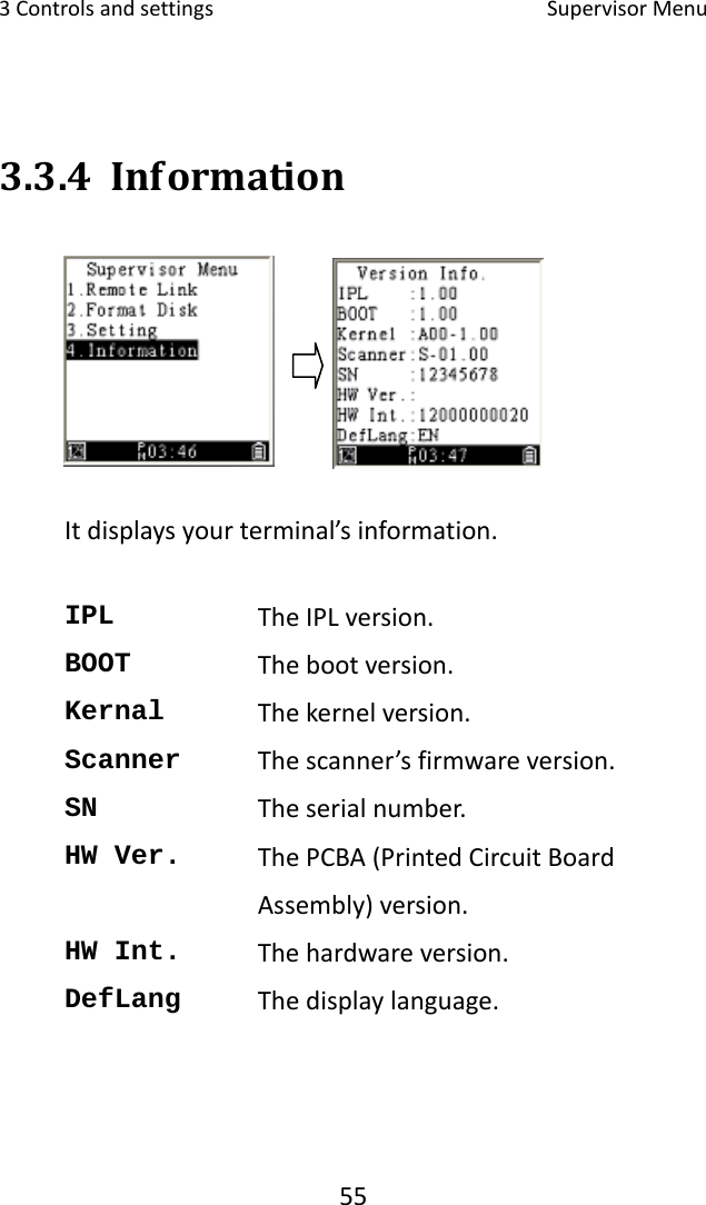 3Controlsandsettings SupervisorMenu553.3.4 InformationItdisplaysyourterminal’sinformation.IPL  TheIPLversion.BOOT  Thebootversion.Kernal  Thekernelversion.Scanner  Thescanner’sfirmwareversion.SN  Theserialnumber.HW Ver.  ThePCBA(PrintedCircuitBoardAssembly)version.HW Int.  Thehardwareversion.DefLang  Thedisplaylanguage.