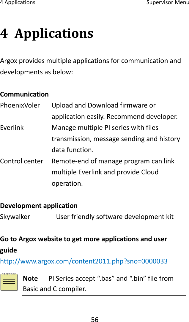 4Applications SupervisorMenu564 ApplicationsArgoxprovidesmultipleapplicationsforcommunicationanddevelopmentsasbelow: Communication PhoenixVoler UploadandDownloadfirmwareorapplicationeasily.Recommenddeveloper. Everlink  ManagemultiplePIserieswithfilestransmission,messagesendingandhistorydatafunction. Controlcenter Remote‐endofmanageprogramcanlinkmultipleEverlinkandprovideCloudoperation.DevelopmentapplicationSkywalker UserfriendlysoftwaredevelopmentkitGotoArgoxwebsitetogetmoreapplicationsanduserguidehttp://www.argox.com/content2011.php?sno=0000033NotePISeriesaccept“.bas”and“.bin”filefromBasicandCcompiler.