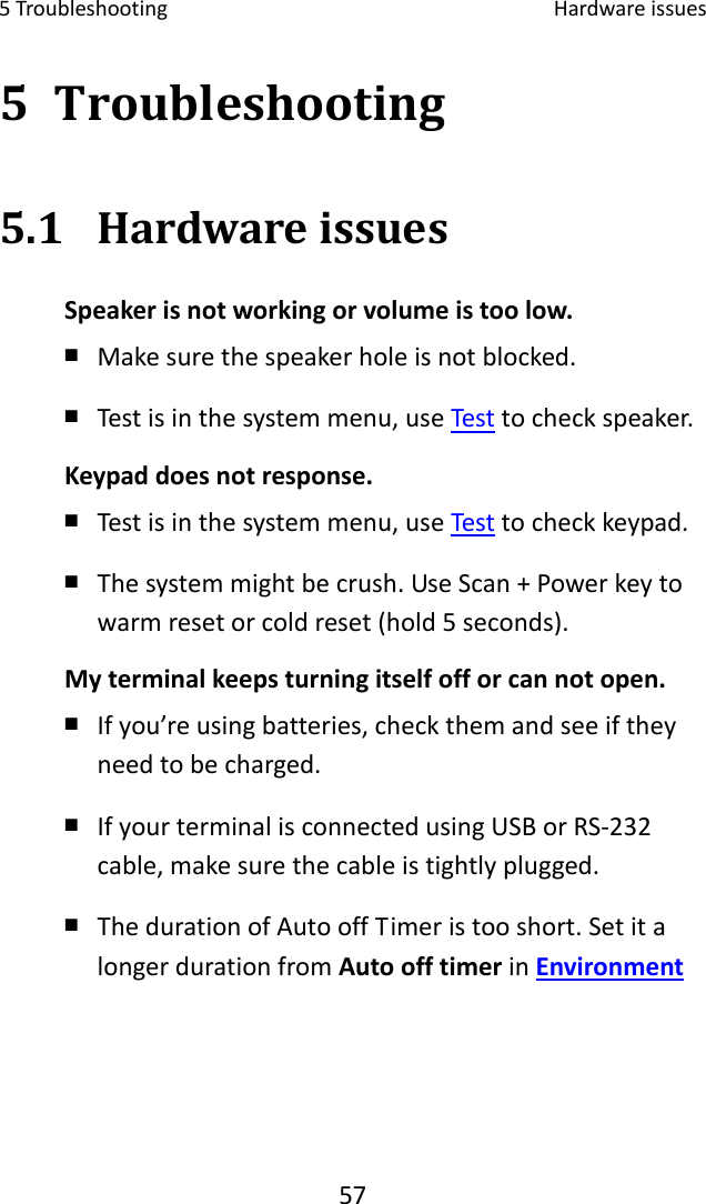 5Troubleshooting Hardwareissues575 Troubleshooting5.1 HardwareissuesSpeakerisnotworkingorvolumeistoolow.￭ Makesurethespeakerholeisnotblocked.￭ Testisinthesystemmenu,useTesttocheckspeaker.Keypaddoesnotresponse.￭ Testisinthesystemmenu,useTesttocheckkeypad.￭ Thesystemmightbecrush.UseScan+Powerkeytowarmresetorcoldreset(hold5seconds).Myterminalkeepsturningitselfofforcannotopen.￭ Ifyou’reusingbatteries,checkthemandseeiftheyneedtobecharged.￭ IfyourterminalisconnectedusingUSBorRS‐232cable,makesurethecableistightlyplugged.￭ ThedurationofAutooffTimeristooshort.SetitalongerdurationfromAutoofftimerinEnvironment