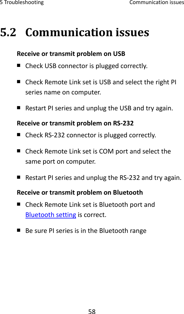 5Troubleshooting Communicationissues585.2 CommunicationissuesReceiveortransmitproblemonUSB￭ CheckUSBconnectorispluggedcorrectly.￭ CheckRemoteLinksetisUSBandselecttherightPIseriesnameoncomputer.￭ RestartPIseriesandunplugtheUSBandtryagain.ReceiveortransmitproblemonRS‐232￭ CheckRS‐232connectorispluggedcorrectly.￭ CheckRemoteLinksetisCOMportandselectthesameportoncomputer.￭ RestartPIseriesandunplugtheRS‐232andtryagain.ReceiveortransmitproblemonBluetooth￭ CheckRemoteLinksetisBluetoothportandBluetoothsettingiscorrect.￭ BesurePIseriesisintheBluetoothrange