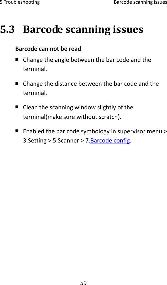 5Troubleshooting Barcodescanningissues595.3 BarcodescanningissuesBarcodecannotberead ￭ Changetheanglebetweenthebarcodeandtheterminal.￭ Changethedistancebetweenthebarcodeandtheterminal.￭ Cleanthescanningwindowslightlyoftheterminal(makesurewithoutscratch).￭ Enabledthebarcodesymbologyinsupervisormenu&gt;3.Setting&gt;5.Scanner&gt;7.Barcodeconfig.