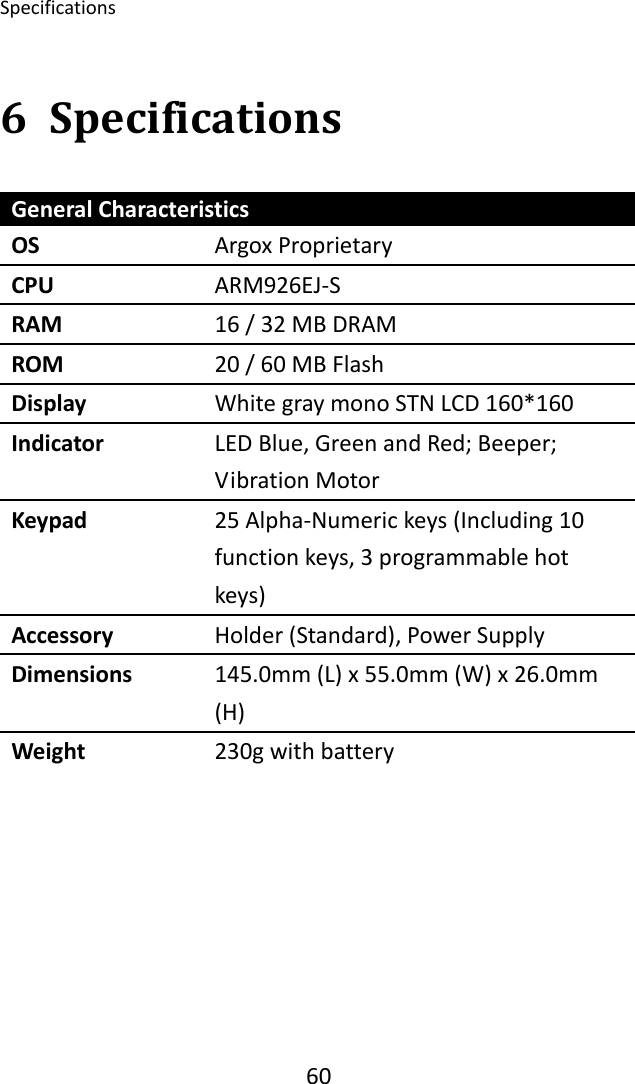 Specifications 606 SpecificationsGeneralCharacteristicsOS ArgoxProprietaryCPU ARM926EJ‐SRAM 16/32MBDRAMROM 20/60MBFlashDisplay WhitegraymonoSTNLCD160*160Indicator LEDBlue,GreenandRed;Beeper;VibrationMotorKeypad 25Alpha‐Numerickeys(Including10functionkeys,3programmablehotkeys)Accessory Holder(Standard),PowerSupplyDimensions 145.0mm(L)x55.0mm(W)x26.0mm(H)Weight 230gwithbattery