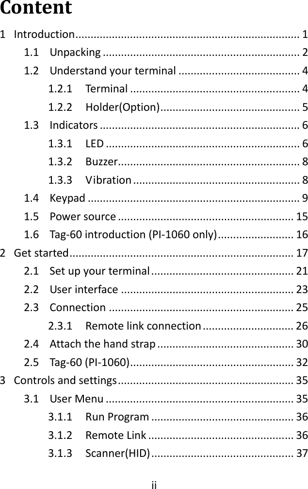 iiContent1 Introduction..........................................................................11.1 Unpacking.................................................................21.2 Understandyourterminal........................................41.2.1 Terminal........................................................41.2.2 Holder(Option)..............................................51.3 Indicators..................................................................61.3.1 LED................................................................61.3.2 Buzzer............................................................81.3.3 Vibration.......................................................81.4 Keypad......................................................................91.5 Powersource..........................................................151.6 Tag‐60introduction(PI‐1060only).........................162 Getstarted..........................................................................172.1 Setupyourterminal...............................................212.2 Userinterface.........................................................232.3 Connection.............................................................252.3.1 Remotelinkconnection..............................262.4 Attachthehandstrap.............................................302.5 Tag‐60(PI‐1060)......................................................323 Controlsandsettings..........................................................353.1 UserMenu..............................................................353.1.1 RunProgram...............................................363.1.2 RemoteLink................................................363.1.3 Scanner(HID)...............................................37