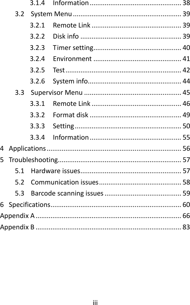 iii3.1.4 Information.................................................383.2 SystemMenu..........................................................393.2.1 RemoteLink................................................393.2.2 Diskinfo......................................................393.2.3 Timersetting...............................................403.2.4 Environment...............................................413.2.5 Test..............................................................423.2.6 Systeminfo..................................................443.3 SupervisorMenu....................................................453.3.1 RemoteLink................................................463.3.2 Formatdisk.................................................493.3.3 Setting.........................................................503.3.4 Information.................................................554 Applications........................................................................565 Troubleshooting..................................................................575.1 Hardwareissues......................................................575.2 Communicationissues............................................585.3 Barcodescanningissues.........................................596 Specifications......................................................................60AppendixA..............................................................................66AppendixB..............................................................................83