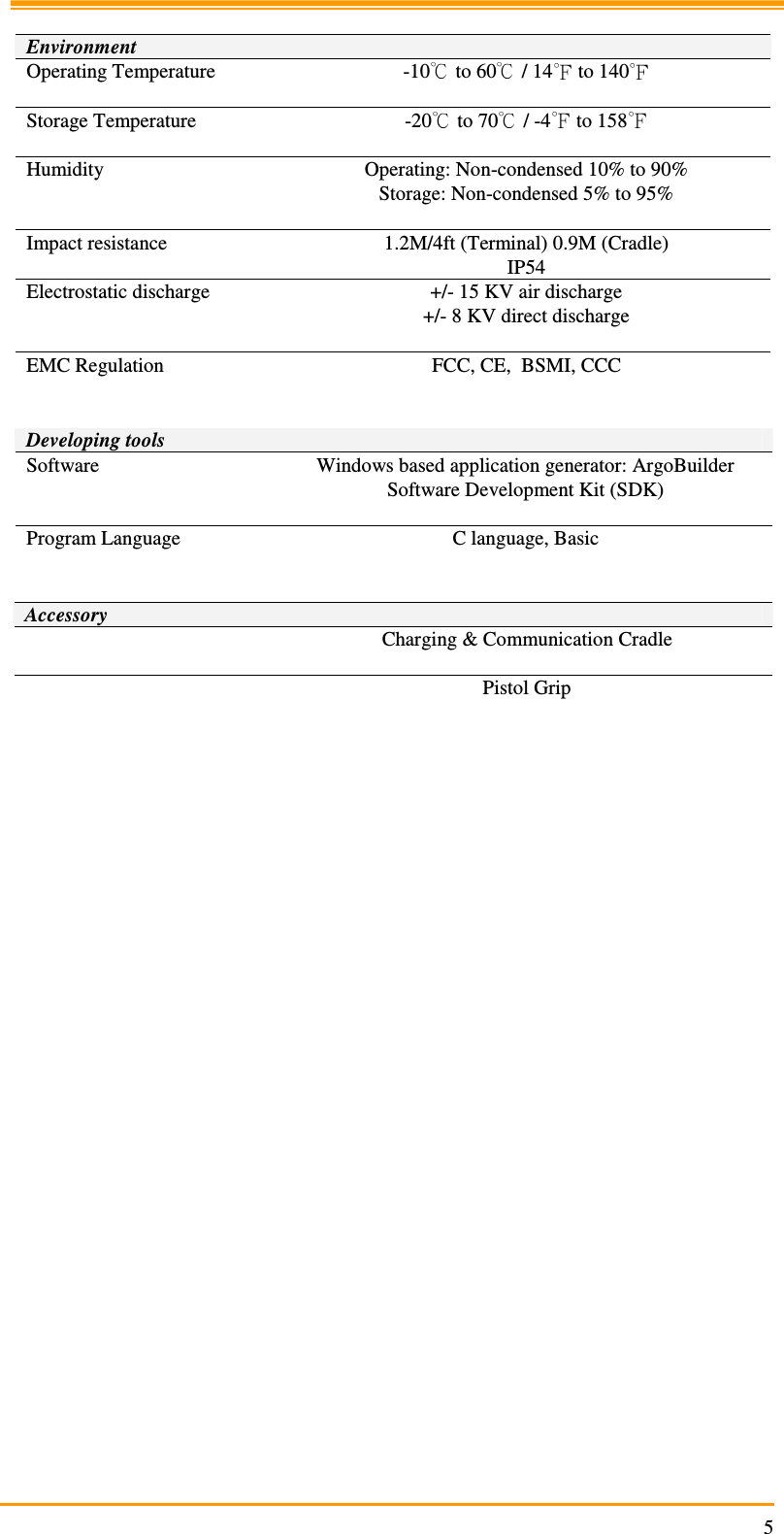                                                                     5  Environment Operating Temperature  -10  to 60  / 14  to 140   Storage Temperature  -20  to 70  / -4  to 158   Humidity  Operating: Non-condensed 10% to 90% Storage: Non-condensed 5% to 95%  Impact resistance  1.2M/4ft (Terminal) 0.9M (Cradle) IP54 Electrostatic discharge  +/- 15 KV air discharge +/- 8 KV direct discharge  EMC Regulation  FCC, CE,  BSMI, CCC   Developing tools Software  Windows based application generator: ArgoBuilder Software Development Kit (SDK)  Program Language  C language, Basic   Accessory   Charging &amp; Communication Cradle    Pistol Grip         