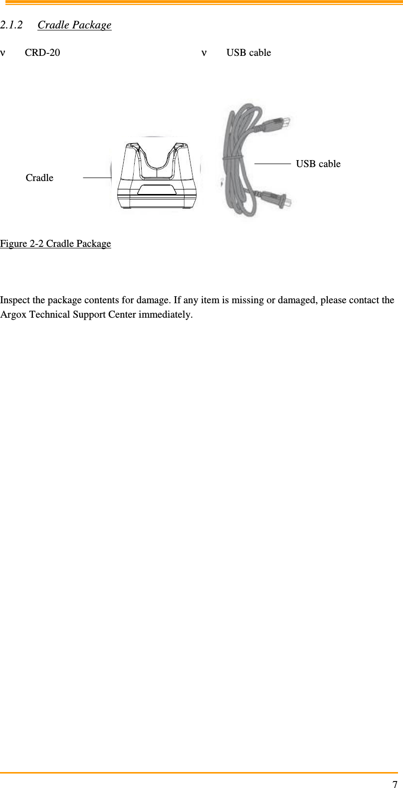                                                                     7  2.1.2 Cradle Package  ν CRD-20  ν USB cable    Figure 2-2 Cradle Package    Inspect the package contents for damage. If any item is missing or damaged, please contact the Argox Technical Support Center immediately.   USB cable Cradle 