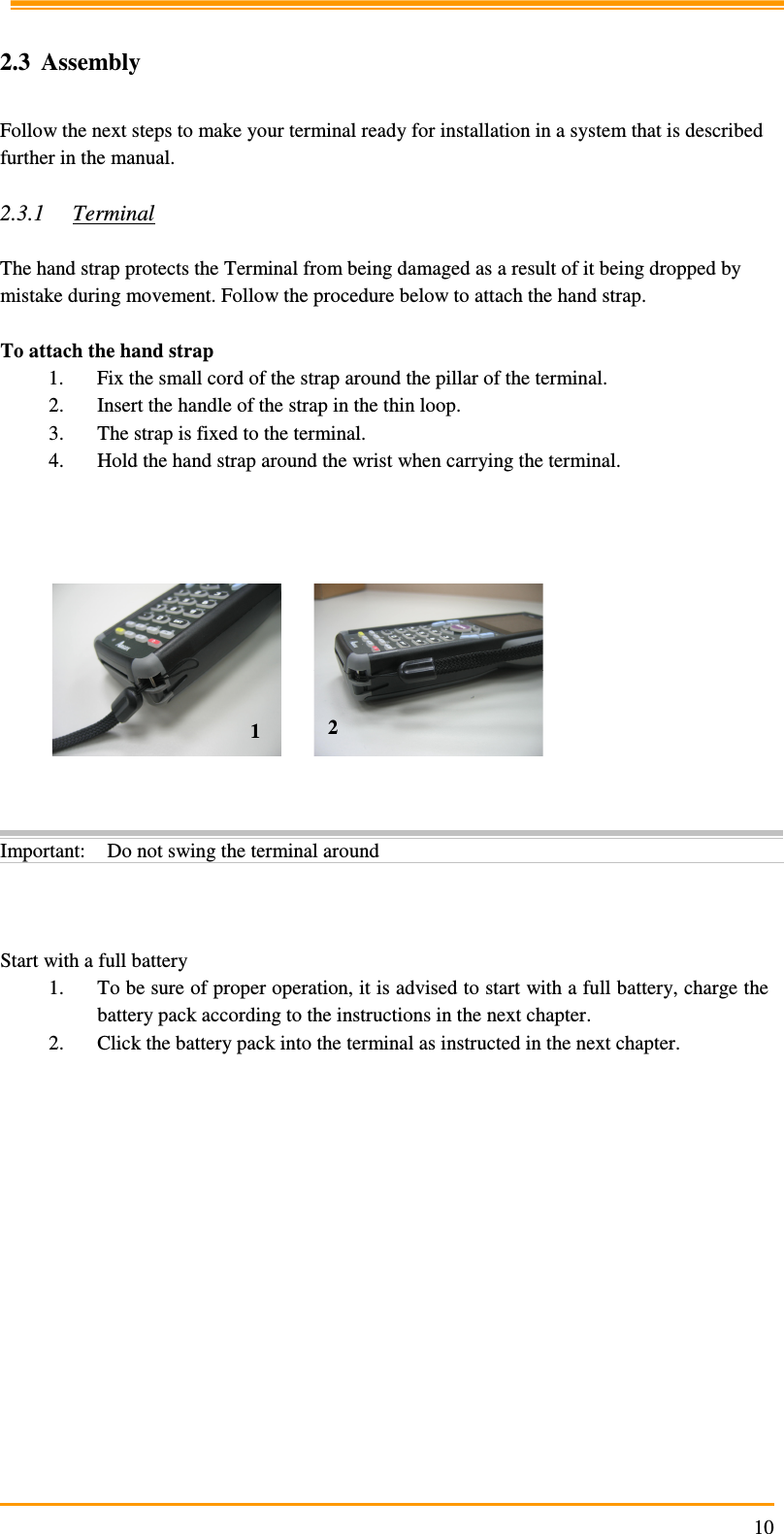                                                                     10 2.3 Assembly  Follow the next steps to make your terminal ready for installation in a system that is described further in the manual.  2.3.1 Terminal  The hand strap protects the Terminal from being damaged as a result of it being dropped by mistake during movement. Follow the procedure below to attach the hand strap.   To attach the hand strap 1. Fix the small cord of the strap around the pillar of the terminal. 2. Insert the handle of the strap in the thin loop. 3. The strap is fixed to the terminal. 4. Hold the hand strap around the wrist when carrying the terminal.                 Start with a full battery 1. To be sure of proper operation, it is advised to start with a full battery, charge the battery pack according to the instructions in the next chapter. 2. Click the battery pack into the terminal as instructed in the next chapter. Important: Do not swing the terminal around 1  2 