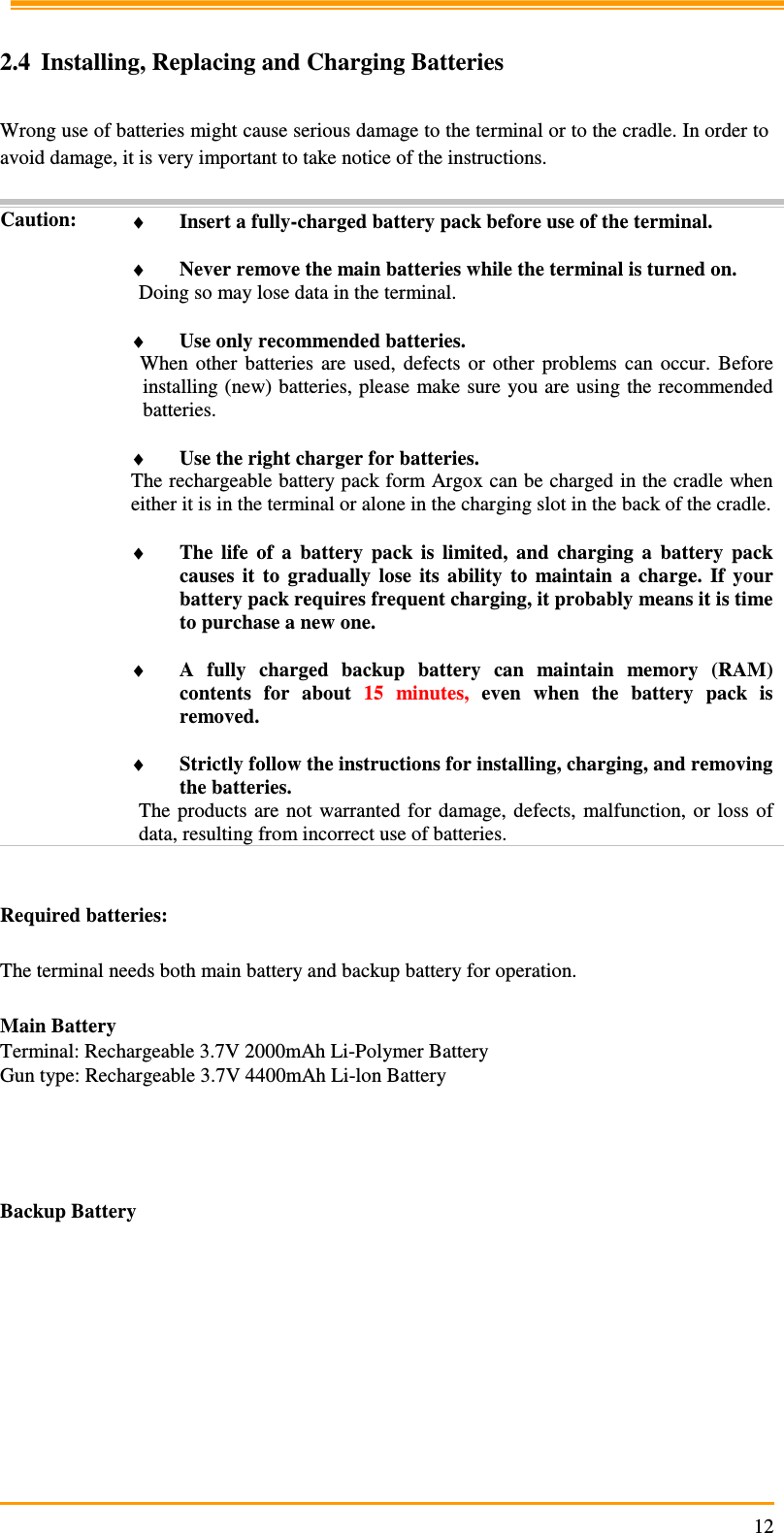                                                                     12 2.4 Installing, Replacing and Charging Batteries  Wrong use of batteries might cause serious damage to the terminal or to the cradle. In order to avoid damage, it is very important to take notice of the instructions.  Caution: ♦ Insert a fully-charged battery pack before use of the terminal.  ♦ Never remove the main batteries while the terminal is turned on. Doing so may lose data in the terminal.  ♦ Use only recommended batteries. When  other  batteries  are  used,  defects  or  other  problems  can  occur.  Before installing (new) batteries, please  make sure you are using the recommended batteries.  ♦ Use the right charger for batteries. The rechargeable battery pack form Argox can be charged in the cradle when either it is in the terminal or alone in the charging slot in the back of the cradle.  ♦ The  life  of  a  battery  pack  is  limited,  and  charging  a  battery  pack causes  it  to  gradually  lose  its  ability  to  maintain  a  charge.  If  your battery pack requires frequent charging, it probably means it is time to purchase a new one.  ♦ A  fully  charged  backup  battery  can  maintain  memory  (RAM) contents  for  about  15  minutes,  even  when  the  battery  pack  is removed.  ♦ Strictly follow the instructions for installing, charging, and removing the batteries. The  products are  not  warranted  for damage,  defects,  malfunction, or  loss  of data, resulting from incorrect use of batteries.   Required batteries:  The terminal needs both main battery and backup battery for operation.  Main Battery Terminal: Rechargeable 3.7V 2000mAh Li-Polymer Battery Gun type: Rechargeable 3.7V 4400mAh Li-lon Battery           Backup Battery          