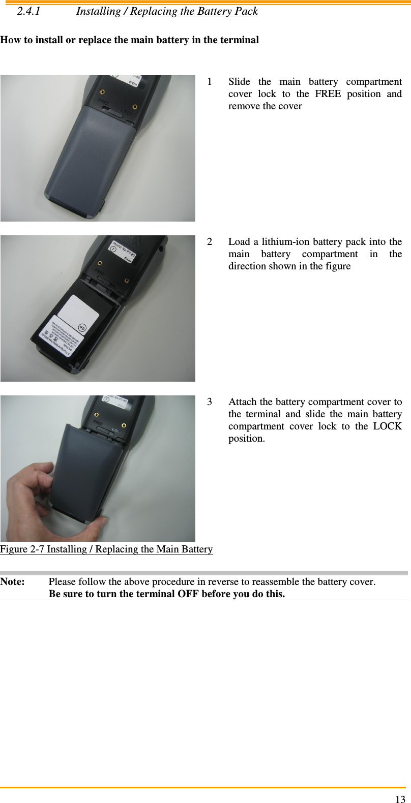                                                                     132.4.1 Installing / Replacing the Battery Pack  How to install or replace the main battery in the terminal    1 Slide  the  main  battery  compartment cover  lock  to  the  FREE  position  and remove the cover   2 Load a lithium-ion battery pack into the main  battery  compartment  in  the direction shown in the figure   3 Attach the battery compartment cover to the  terminal  and  slide  the  main  battery compartment  cover  lock  to  the  LOCK position. Figure 2-7 Installing / Replacing the Main Battery  Note:  Please follow the above procedure in reverse to reassemble the battery cover. Be sure to turn the terminal OFF before you do this.  