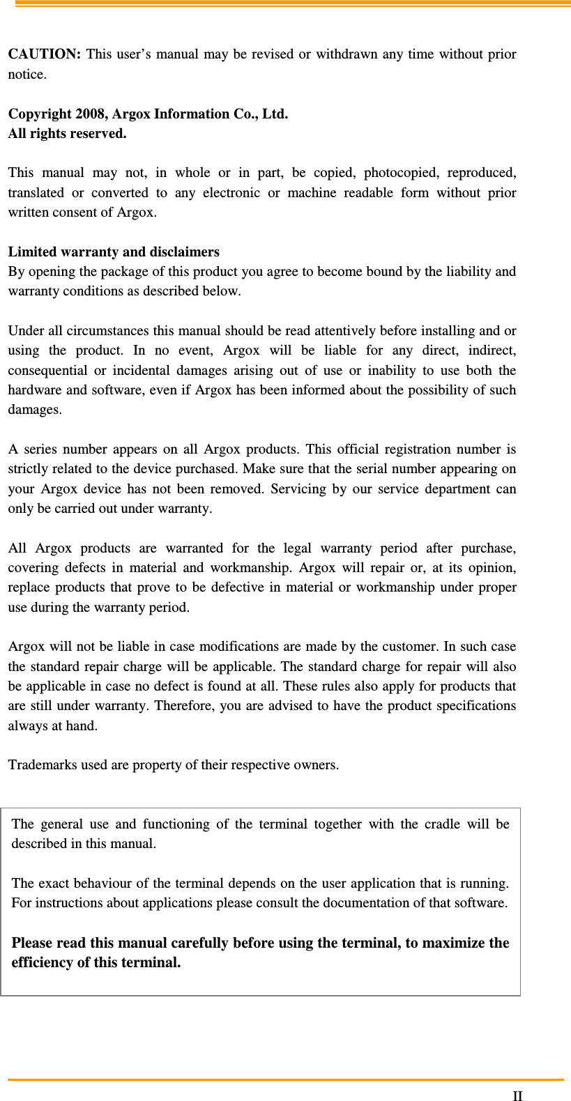                                                                     II    CAUTION: This user’s manual may be revised or  withdrawn any time  without prior notice.  Copyright 2008, Argox Information Co., Ltd. All rights reserved.  This  manual  may  not,  in  whole  or  in  part,  be  copied,  photocopied,  reproduced, translated  or  converted  to  any  electronic  or  machine  readable  form  without  prior written consent of Argox.  Limited warranty and disclaimers By opening the package of this product you agree to become bound by the liability and warranty conditions as described below.  Under all circumstances this manual should be read attentively before installing and or using  the  product.  In  no  event,  Argox  will  be  liable  for  any  direct,  indirect, consequential  or  incidental  damages  arising  out  of  use  or  inability  to  use  both  the hardware and software, even if Argox has been informed about the possibility of such damages.  A  series  number  appears  on  all  Argox  products.  This  official  registration  number  is strictly related to the device purchased. Make sure that the serial number appearing on your  Argox  device  has  not  been  removed.  Servicing  by  our  service  department  can only be carried out under warranty.  All  Argox  products  are  warranted  for  the  legal  warranty  period  after  purchase, covering  defects  in  material  and  workmanship.  Argox  will  repair  or,  at  its  opinion, replace  products that prove  to  be  defective in  material  or  workmanship  under proper use during the warranty period.  Argox will not be liable in case modifications are made by the customer. In such case the standard repair charge will be applicable. The standard charge for repair will also be applicable in case no defect is found at all. These rules also apply for products that are still under warranty. Therefore, you are advised to have the product specifications always at hand.  Trademarks used are property of their respective owners.           The  general  use  and  functioning  of  the  terminal  together  with  the  cradle  will  be described in this manual.  The exact behaviour of the terminal depends on the user application that is running. For instructions about applications please consult the documentation of that software.  Please read this manual carefully before using the terminal, to maximize the efficiency of this terminal. 